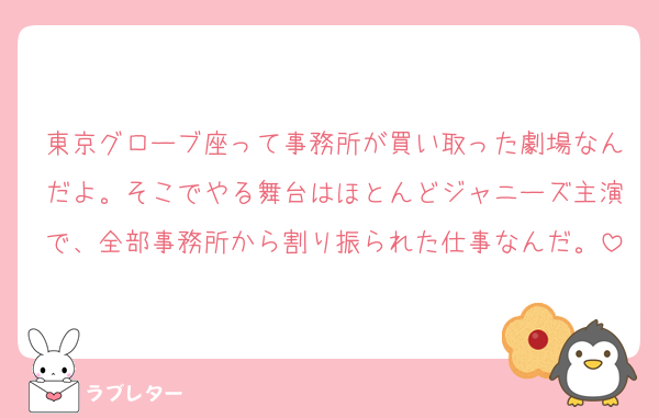 東京グローブ座って事務所が買い取った劇場なんだよ。そこでやる舞台はほとんどジャニーズ主演で、全部事務所から割り振られた仕事なんだ。