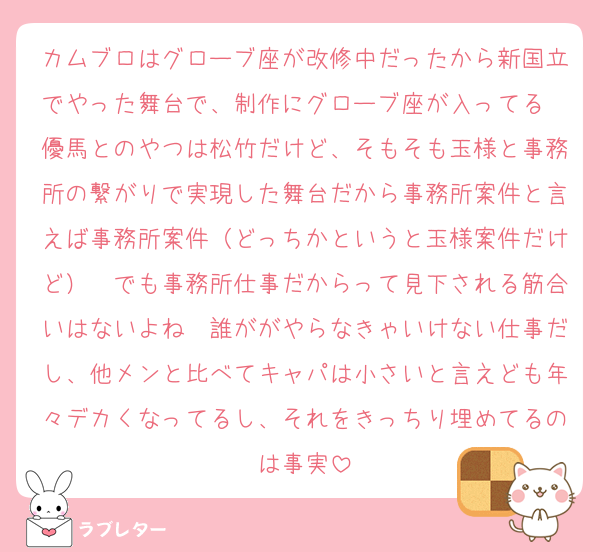 カムブロはグローブ座が改修中だったから新国立でやった舞台で、制作にグローブ座が入ってる　優馬とのやつは松竹だけど、そもそも玉様と事務所の繋がりで実現した舞台だから事務所案件と言えば事務所案件（どっちかというと玉様案件だけど）　でも事務所仕事だからって見下される筋合いはないよね　誰ががやらなきゃいけない仕事だし、他メンと比べてキャパは小さいと言えども年々デカくなってるし、それをきっちり埋めてるのは事実