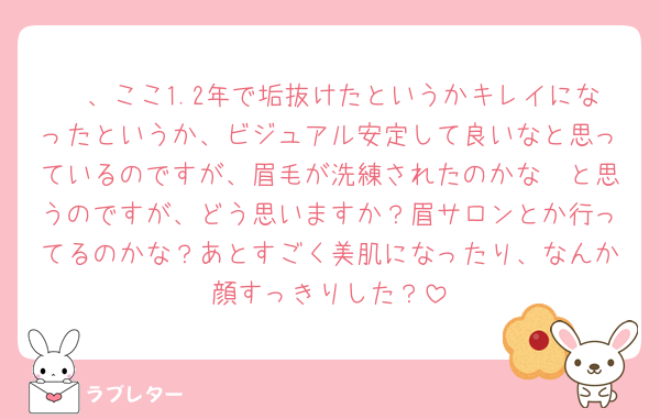 🦔、ここ1.2年で垢抜けたというかキレイになったというか、ビジュアル安定して良いなと思っているのですが、眉毛が洗練されたのかな〜と思うのですが、どう思いますか？眉サロンとか行ってるのかな？あとすごく美肌になったり、なんか顔すっきりした？