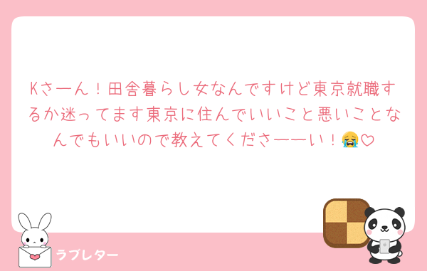 Kさーん！田舎暮らし女なんですけど東京就職するか迷ってます東京に住んでいいこと悪いことなんでもいいので教えてくださーーい！😭