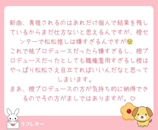 新曲、青推されるのはあれだけ個人で結果を残しているからまだ仕方ないと思えるんですが、橙センターで松松推しは嫌すぎるんですが😢
これで桃プロデュースだったら嫌すぎるし、橙プロデュースだったとしても職権濫用すぎるし橙はやっぱり松松さえ目立てればいいんだなと思ってしまいます。
まあ、橙プロデュースの方が気持ち的に納得できるのでその方がましではありますが。