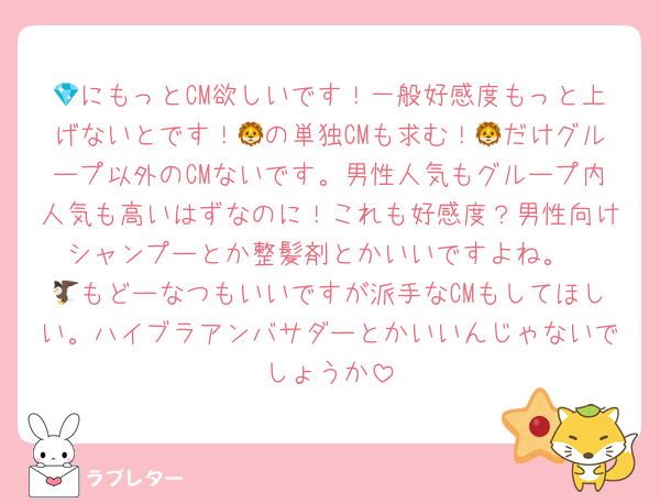 💎にもっとCM欲しいです！一般好感度もっと上げないとです！🦁の単独CMも求む！🦁だけグループ以外のCMないです。男性人気もグループ内人気も高いはずなのに！これも好感度？男性向けシャンプーとか整髪剤とかいいですよね。
🦅もどーなつもいいですが派手なCMもしてほしい。ハイブラアンバサダーとかいいんじゃないでしょうか