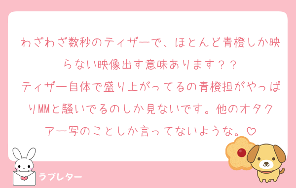 わざわざ数秒のティザーで、ほとんど青橙しか映らない映像出す意味あります？？
ティザー自体で盛り上がってるの青橙担がやっぱりMMと騒いでるのしか見ないです。他のオタクアー写のことしか言ってないような。