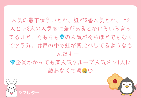 人気の最下位争いとか、誰が3番人気とか、上3人と下3人の人気度に差があるとかいろいろ言ってるけど、そもそも💎の人気がそらほどでもなくてツラみ。井戸の中で蛙が背比べしてるようなもんだよー
💎全員かかっても某人気グループ人気メン1人に敵わなくて涙😭