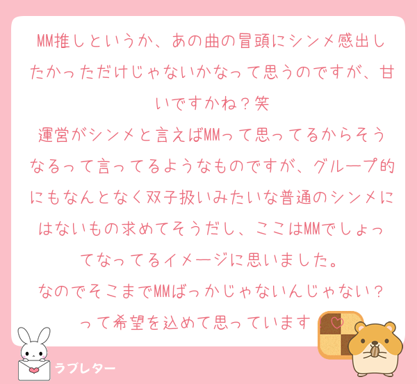 MM推しというか、あの曲の冒頭にシンメ感出したかっただけじゃないかなって思うのですが、甘いですかね？笑
運営がシンメと言えばMMって思ってるからそうなるって言ってるようなものですが、グループ的にもなんとなく双子扱いみたいな普通のシンメにはないもの求めてそうだし、ここはMMでしょってなってるイメージに思いました。
なのでそこまでMMばっかじゃないんじゃない？って希望を込めて思っています！