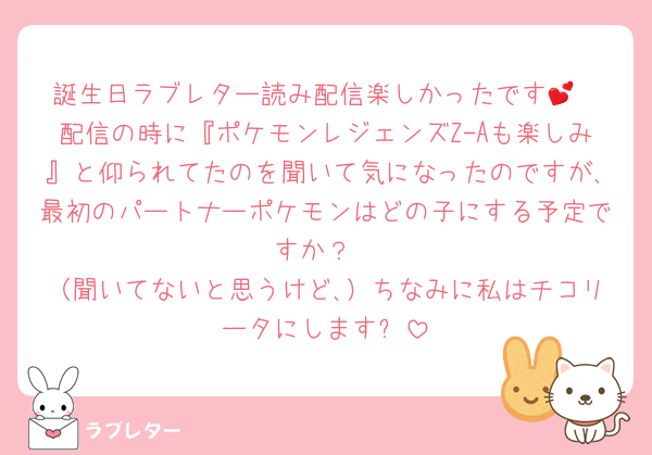 誕生日ラブレター読み配信楽しかったです💕
配信の時に『ポケモンレジェンズZ-Aも楽しみ』と仰られてたのを聞いて気になったのですが､最初のパートナーポケモンはどの子にする予定ですか？
（聞いてないと思うけど､）ちなみに私はチコリータにします✨