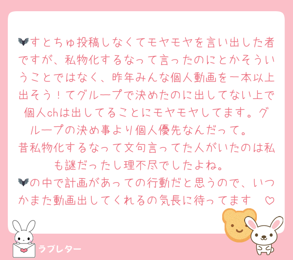 🦇すとちゅ投稿しなくてモヤモヤを言い出した者ですが、私物化するなって言ったのにとかそういうことではなく、昨年みんな個人動画を一本以上出そう！てグループで決めたのに出してない上で個人chは出してることにモヤモヤしてます。グループの決め事より個人優先なんだって。
昔私物化するなって文句言ってた人がいたのは私も謎だったし理不尽でしたよね。
🦇の中で計画があっての行動だと思うので、いつかまた動画出してくれるの気長に待ってます🥺