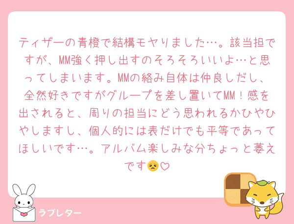 ティザーの青橙で結構モヤりました…。該当担ですが、MM強く押し出すのそろそろいいよ…と思ってしまいます。MMの絡み自体は仲良しだし、全然好きですがグループを差し置いてMM！感を出されると、周りの担当にどう思われるかひやひやしますし、個人的には表だけでも平等であってほしいです…。アルバム楽しみな分ちょっと萎えです😞