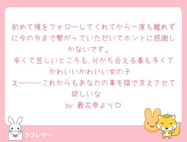 初めて俺をフォローしてくれてから一度も離れずに今の今まで繋がっていただいてホントに感謝しかないです。
辛くて苦しいところも､分かち合える事も多くてかわいいかわいい女の子
えー……これからもあなたの事を陰で支えさせて欲しいな🥺
by 最古参より