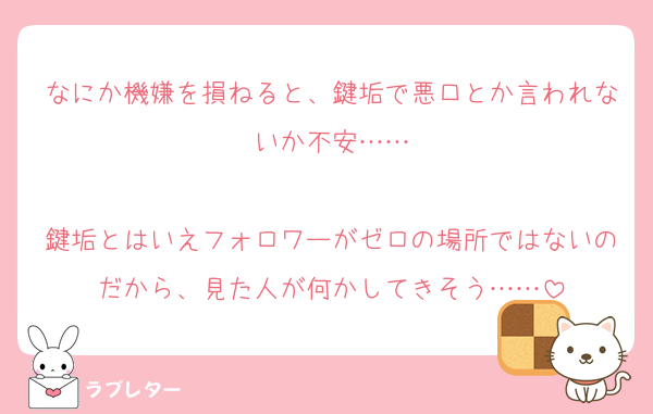 なにか機嫌を損ねると、鍵垢で悪口とか言われないか不安……

鍵垢とはいえフォロワーがゼロの場所ではないのだから、見た人が何かしてきそう……