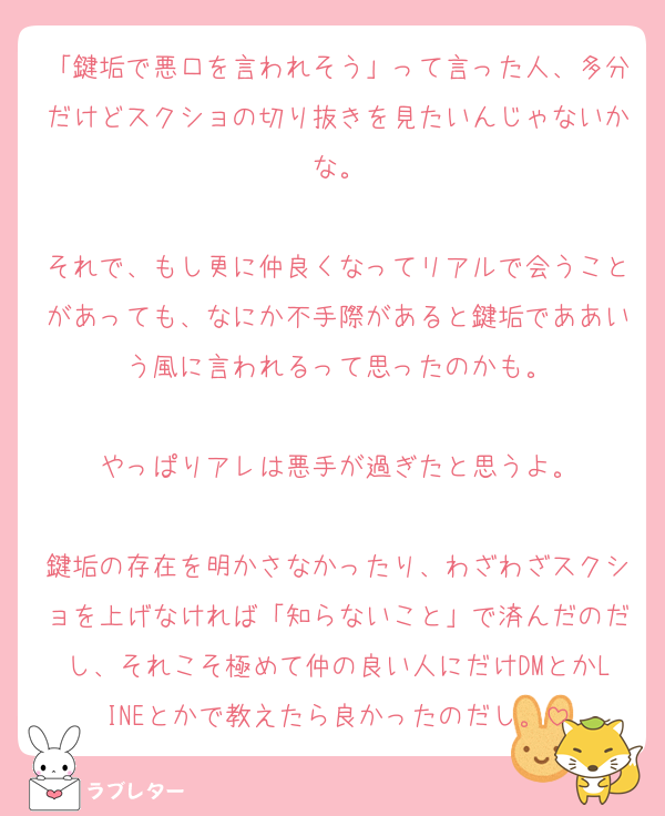 「鍵垢で悪口を言われそう」って言った人、多分だけどスクショの切り抜きを見たいんじゃないかな。

それで、もし更に仲良くなってリアルで会うことがあっても、なにか不手際があると鍵垢でああいう風に言われるって思ったのかも。

やっぱりアレは悪手が過ぎたと思うよ。

鍵垢の存在を明かさなかったり、わざわざスクショを上げなければ「知らないこと」で済んだのだし、それこそ極めて仲の良い人にだけDMとかLINEとかで教えたら良かったのだし。