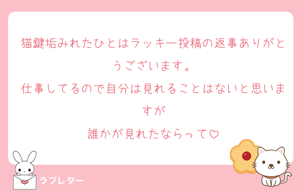 猫鍵垢みれたひとはラッキー投稿の返事ありがとうございます。
仕事してるので自分は見れることはないと思いますが
誰かが見れたならって