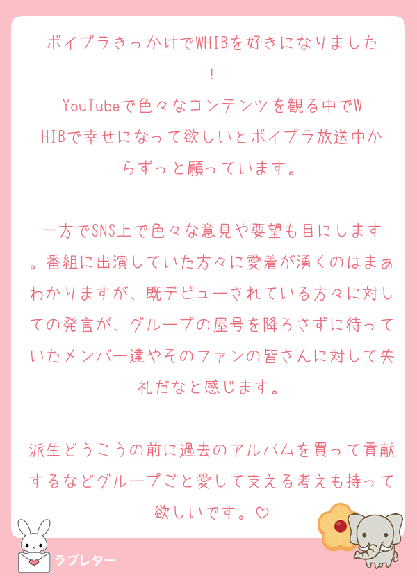 ボイプラきっかけでWHIBを好きになりました！
YouTubeで色々なコンテンツを観る中でWHIBで幸せになって欲しいとボイプラ放送中からずっと願っています。

一方でSNS上で色々な意見や要望も目にします。番組に出演していた方々に愛着が湧くのはまぁわかりますが、既デビューされている方々に対しての発言が、グループの屋号を降ろさずに待っていたメンバー達やそのファンの皆さんに対して失礼だなと感じます。

派生どうこうの前に過去のアルバムを買って貢献するなどグループごと愛して支える考えも持って欲しいです。