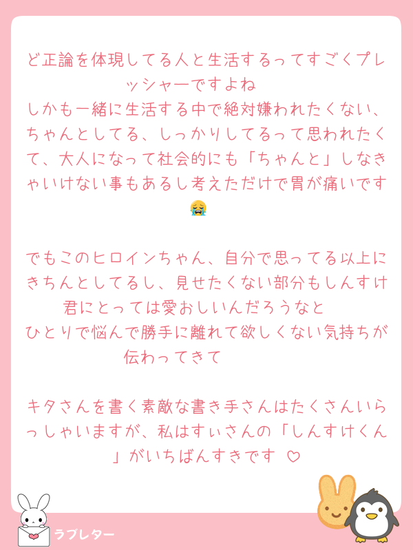 ど正論を体現してる人と生活するってすごくプレッシャーですよね🥺
しかも一緒に生活する中で絶対嫌われたくない、ちゃんとしてる、しっかりしてるって思われたくて、大人になって社会的にも「ちゃんと」しなきゃいけない事もあるし考えただけで胃が痛いです😭

でもこのヒロインちゃん、自分で思ってる以上にきちんとしてるし、見せたくない部分もしんすけ君にとっては愛おしいんだろうなと☺️
ひとりで悩んで勝手に離れて欲しくない気持ちが伝わってきて🥺🥺🥺

キタさんを書く素敵な書き手さんはたくさんいらっしゃいますが、私はすぃさんの「しんすけくん」がいちばんすきです♡