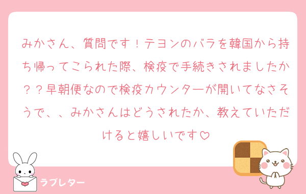 みかさん、質問です！テヨンのバラを韓国から持ち帰ってこられた際、検疫で手続きされましたか？？早朝便なので検疫カウンターが開いてなさそうで、、みかさんはどうされたか、教えていただけると嬉しいです