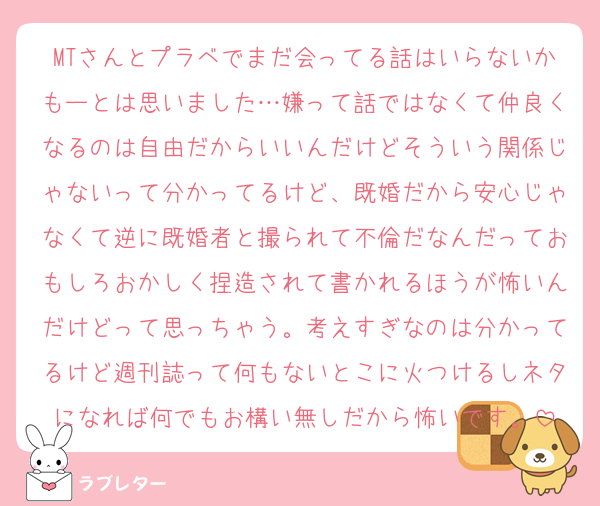 MTさんとプラベでまだ会ってる話はいらないかもーとは思いました…嫌って話ではなくて仲良くなるのは自由だからいいんだけどそういう関係じゃないって分かってるけど、既婚だから安心じゃなくて逆に既婚者と撮られて不倫だなんだっておもしろおかしく捏造されて書かれるほうが怖いんだけどって思っちゃう。考えすぎなのは分かってるけど週刊誌って何もないとこに火つけるしネタになれば何でもお構い無しだから怖いです。