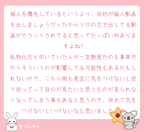 個人を優先しているというより、目的が個人動画を出しましょうだったからソロの方で出してる動画がカウントされてると思ってたっぽい所ありますよね?
私物化だと叩いていた人が一定数居たのも事実だからそういうのが影響してる可能性もあるかもしれないので、こちら側も発言に気をつけないと巡り巡ってって自分が見たいと思うものが見られなくなってしまう事もあると思うので、改めて気をつけないといけないなと思いました。