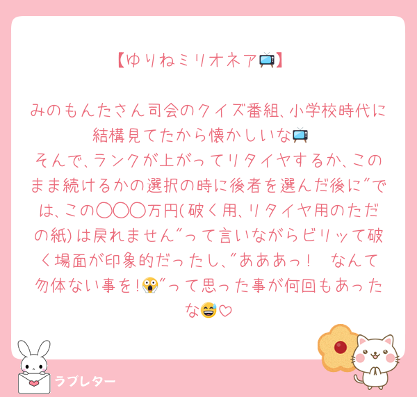 【ゆりねミリオネア📺️】

みのもんたさん司会のクイズ番組､小学校時代に結構見てたから懐かしいな📺️
そんで､ランクが上がってリタイヤするか､このまま続けるかの選択の時に後者を選んだ後に"では､この◯◯◯万円(破く用､リタイヤ用のただの紙)は戻れません"って言いながらビリッて破く場面が印象的だったし､"あああっ!　なんて勿体ない事を!😱"って思った事が何回もあったな😅