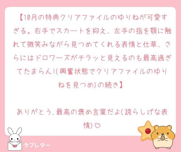 【10月の特典クリアファイルのゆりねが可愛すぎる。右手でスカートを抑え、左手の指を顎に触れて微笑みながら見つめてくれる表情と仕草、さらにはドロワーズがチラッと見えるのも最高過ぎてたまらん!(興奮状態でクリアファイルのゆりねを見つめ)の続き】

ありがとう､最高の褒め言葉だよ(誇らしげな表情)