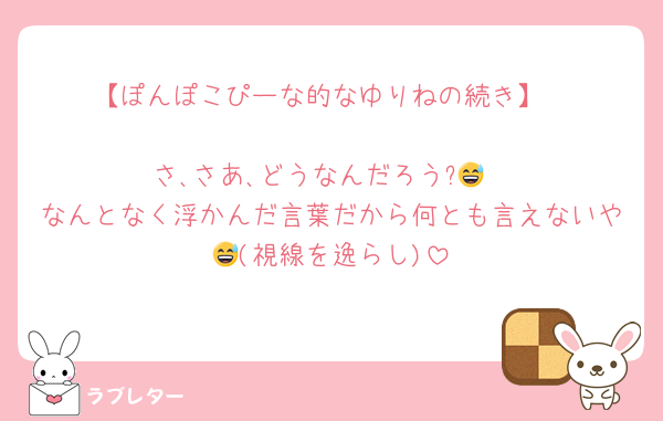 【ぽんぽこぴーな的なゆりねの続き】

さ､さあ､どうなんだろう?😅
なんとなく浮かんだ言葉だから何とも言えないや😅(視線を逸らし)