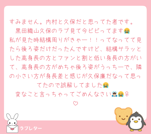 すみません。内村と久保だと思ってた者です。
黒田織山久保のラブ見て今ビビってます😭
私が見た時結構周りがきゃー！！ってなってて見たら後ろ姿だけだったんですけど、結構サラッとした高身長の方とファンと割と低い身長の方がいて、高身長の方がめちゃ後ろ姿がうっちーで、隣の小さい方が身長差と感じが久保廉だなって思ってたので誤解してました😭
変なこと言っちゃってごめんなさい🙇🏻‍♀️😭
