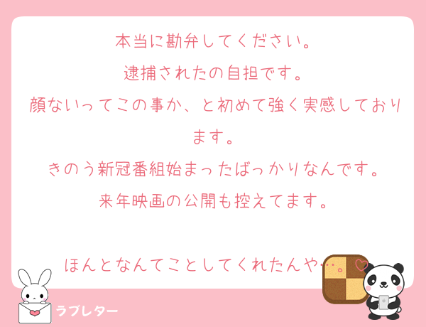 本当に勘弁してください。
逮捕されたの自担です。
顔ないってこの事か、と初めて強く実感しております。
きのう新冠番組始まったばっかりなんです。
来年映画の公開も控えてます。

ほんとなんてことしてくれたんや…。