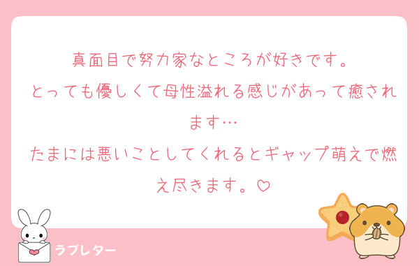 真面目で努力家なところが好きです。
とっても優しくて母性溢れる感じがあって癒されます…
たまには悪いことしてくれるとギャップ萌えで燃え尽きます。
