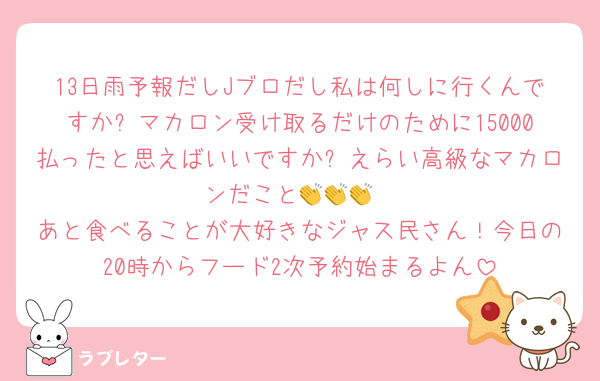 13日雨予報だしJブロだし私は何しに行くんですか❓マカロン受け取るだけのために15000払ったと思えばいいですか❓えらい高級なマカロンだこと👏👏👏
あと食べることが大好きなジャス民さん！今日の20時からフード2次予約始まるよん