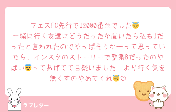 フェスFC先行でJ2000番台でした😇
一緒に行く友達にどうだったか聞いたら私もJだったと言われたのでやっぱそうかーって思っていたら、インスタのストーリーで整番Bだったのやばい🥰ってあげてて目疑いました😇より行く気を無くすのやめてくれ😇
