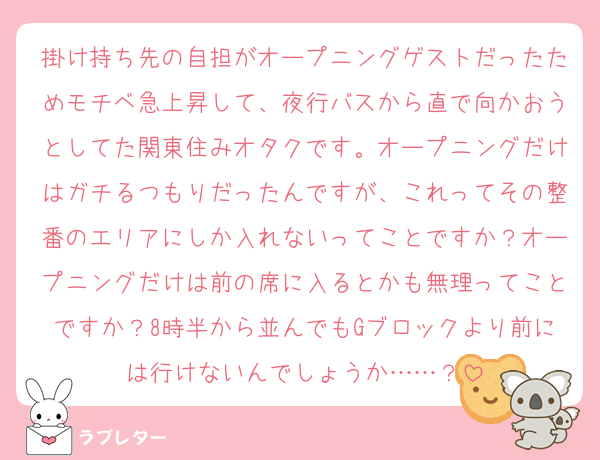掛け持ち先の自担がオープニングゲストだったためモチベ急上昇して、夜行バスから直で向かおうとしてた関東住みオタクです。オープニングだけはガチるつもりだったんですが、これってその整番のエリアにしか入れないってことですか？オープニングだけは前の席に入るとかも無理ってことですか？8時半から並んでもGブロックより前には行けないんでしょうか……？