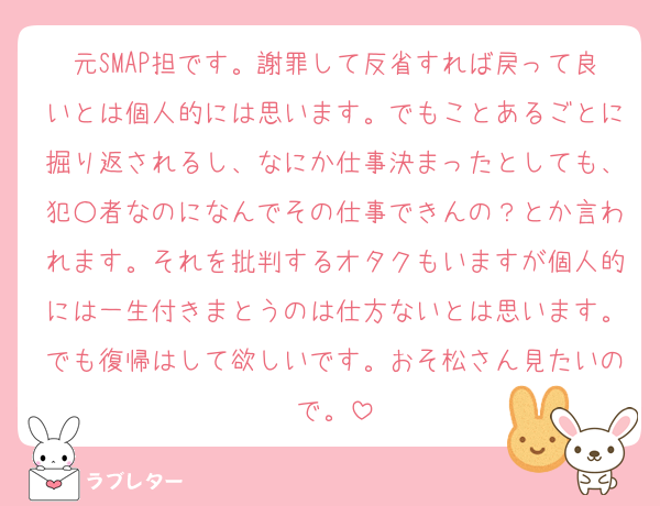 元SMAP担です。謝罪して反省すれば戻って良いとは個人的には思います。でもことあるごとに掘り返されるし、なにか仕事決まったとしても、犯○者なのになんでその仕事できんの？とか言われます。それを批判するオタクもいますが個人的には一生付きまとうのは仕方ないとは思います。でも復帰はして欲しいです。おそ松さん見たいので。