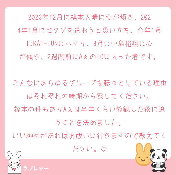 2023年12月に福本大晴に心が傾き、2024年1月にセクゾを追おうと思い立ち、今年1月にKATｰTUNにハマり、8月に中島裕翔に心が傾き、2週間前にAぇのFCに入った者です。
こんなにあらゆるグループを転々としている理由はそれぞれの時期から察してください。
福本の件もありAぇは半年くらい静観した後に追うことを決めました。
いい神社があればお祓いに行きますので教えてください。