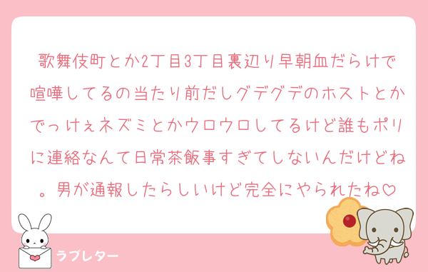 歌舞伎町とか2丁目3丁目裏辺り早朝血だらけで喧嘩してるの当たり前だしグデグデのホストとかでっけぇネズミとかウロウロしてるけど誰もポリに連絡なんて日常茶飯事すぎてしないんだけどね。男が通報したらしいけど完全にやられたね