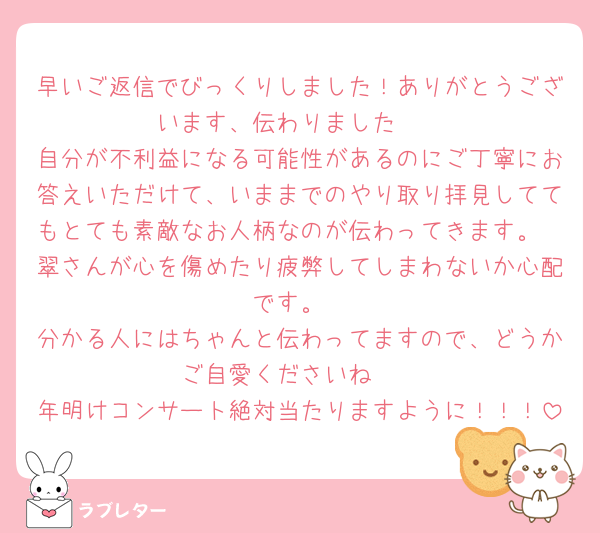 早いご返信でびっくりしました！ありがとうございます、伝わりました🫶
自分が不利益になる可能性があるのにご丁寧にお答えいただけて、いままでのやり取り拝見しててもとても素敵なお人柄なのが伝わってきます。
翠さんが心を傷めたり疲弊してしまわないか心配です。
分かる人にはちゃんと伝わってますので、どうかご自愛くださいね🫶
年明けコンサート絶対当たりますように！！！