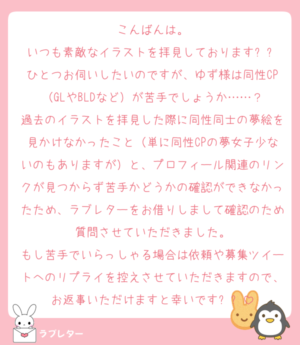 こんばんは。
いつも素敵なイラストを拝見しておりますㅠㅠ
ひとつお伺いしたいのですが、ゆず様は同性CP（GLやBLDなど）が苦手でしょうか……？
過去のイラストを拝見した際に同性同士の夢絵を見かけなかったこと（単に同性CPの夢女子少ないのもありますが）と、プロフィール関連のリンクが見つからず苦手かどうかの確認ができなかったため、ラブレターをお借りしまして確認のため質問させていただきました。
もし苦手でいらっしゃる場合は依頼や募集ツイートへのリプライを控えさせていただきますので、お返事いただけますと幸いですㅠㅠ
