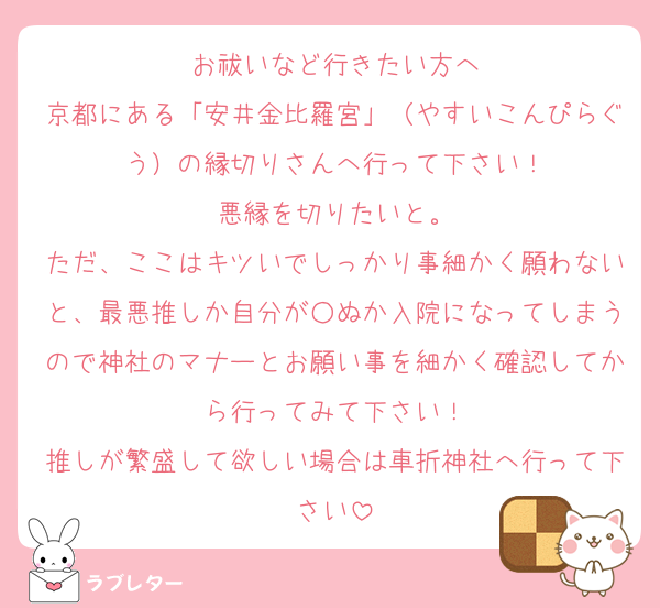 お祓いなど行きたい方へ
京都にある「安井金比羅宮」（やすいこんぴらぐう）の縁切りさんへ行って下さい！
悪縁を切りたいと。
ただ、ここはキツいでしっかり事細かく願わないと、最悪推しか自分が○ぬか入院になってしまうので神社のマナーとお願い事を細かく確認してから行ってみて下さい！
推しが繁盛して欲しい場合は車折神社へ行って下さい