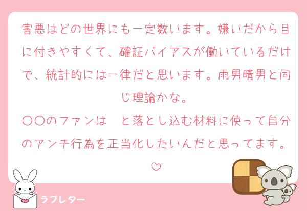 害悪はどの世界にも一定数います。嫌いだから目に付きやすくて、確証バイアスが働いているだけで、統計的には一律だと思います。雨男晴男と同じ理論かな。
○○のファンは〜と落とし込む材料に使って自分のアンチ行為を正当化したいんだと思ってます。