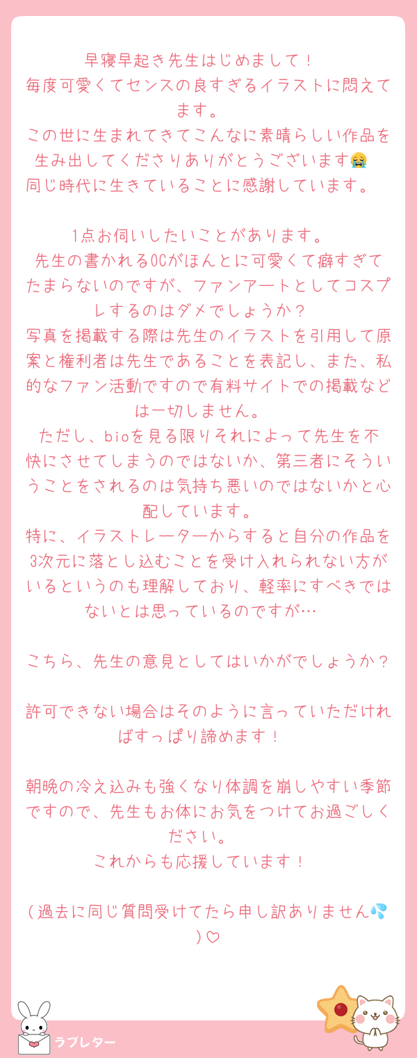 早寝早起き先生はじめまして！
毎度可愛くてセンスの良すぎるイラストに悶えてます。
この世に生まれてきてこんなに素晴らしい作品を生み出してくださりありがとうございます😭
同じ時代に生きていることに感謝しています。

1点お伺いしたいことがあります。
先生の書かれるOCがほんとに可愛くて癖すぎてたまらないのですが、ファンアートとしてコスプレするのはダメでしょうか？
写真を掲載する際は先生のイラストを引用して原案と権利者は先生であることを表記し、また、私的なファン活動ですので有料サイトでの掲載などは一切しません。
ただし、bioを見る限りそれによって先生を不快にさせてしまうのではないか、第三者にそういうことをされるのは気持ち悪いのではないかと心配しています。
特に、イラストレーターからすると自分の作品を3次元に落とし込むことを受け入れられない方がいるというのも理解しており、軽率にすべきではないとは思っているのですが…

こちら、先生の意見としてはいかがでしょうか？
許可できない場合はそのように言っていただければすっぱり諦めます！

朝晩の冷え込みも強くなり体調を崩しやすい季節ですので、先生もお体にお気をつけてお過ごしください。
これからも応援しています！

(過去に同じ質問受けてたら申し訳ありません💦)