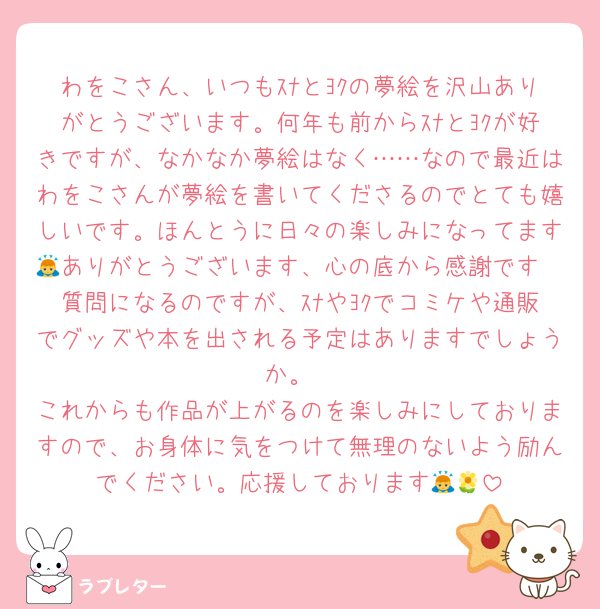 わをこさん、いつもｽﾅとﾖｸの夢絵を沢山ありがとうございます。何年も前からｽﾅとﾖｸが好きですが、なかなか夢絵はなく……なので最近はわをこさんが夢絵を書いてくださるのでとても嬉しいです。ほんとうに日々の楽しみになってます🙇ありがとうございます、心の底から感謝です
質問になるのですが、ｽﾅやﾖｸでコミケや通販でグッズや本を出される予定はありますでしょうか。
これからも作品が上がるのを楽しみにしておりますので、お身体に気をつけて無理のないよう励んでください。応援しております🙇🌼