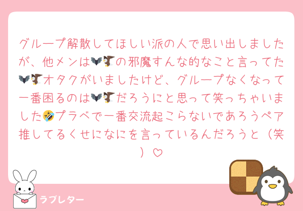 グループ解散してほしい派の人で思い出しましたが、他メンは🦇🦅の邪魔すんな的なこと言ってた🦇🦅オタクがいましたけど、グループなくなって一番困るのは🦇🦅だろうにと思って笑っちゃいました🤣プラベで一番交流起こらないであろうペア推してるくせになにを言っているんだろうと（笑）