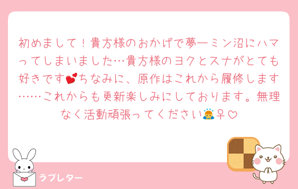 初めまして！貴方様のおかげで夢ーミン沼にハマってしまいました…貴方様のヨクとスナがとても好きです💕ちなみに、原作はこれから履修します……これからも更新楽しみにしております。無理なく活動頑張ってください🙇‍♀️