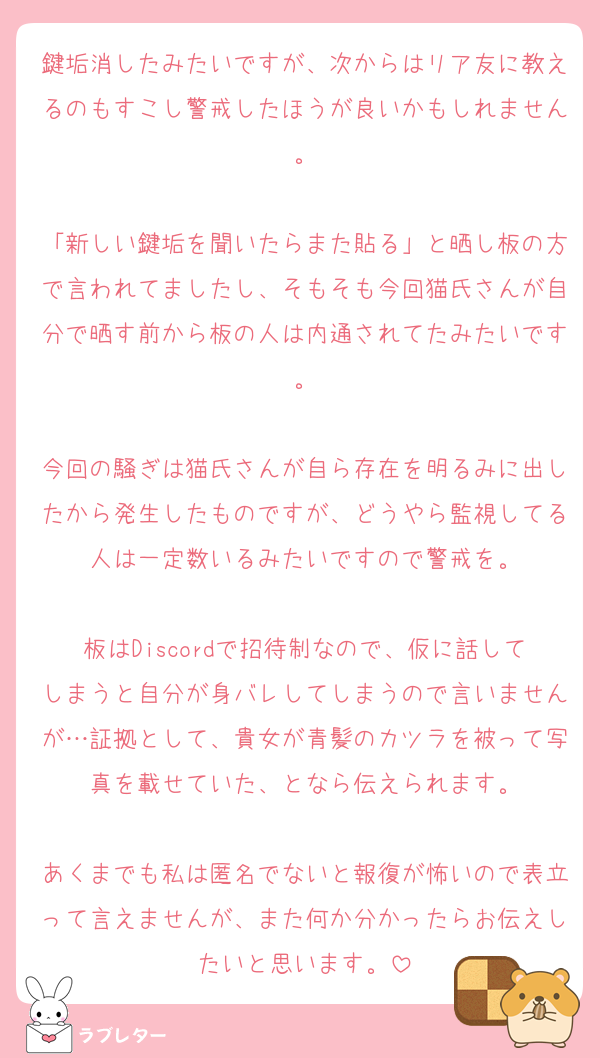 鍵垢消したみたいですが、次からはリア友に教えるのもすこし警戒したほうが良いかもしれません。

「新しい鍵垢を聞いたらまた貼る」と晒し板の方で言われてましたし、そもそも今回猫氏さんが自分で晒す前から板の人は内通されてたみたいです。

今回の騒ぎは猫氏さんが自ら存在を明るみに出したから発生したものですが、どうやら監視してる人は一定数いるみたいですので警戒を。

板はDiscordで招待制なので、仮に話してしまうと自分が身バレしてしまうので言いませんが…証拠として、貴女が青髪のカツラを被って写真を載せていた、となら伝えられます。

あくまでも私は匿名でないと報復が怖いので表立って言えませんが、また何か分かったらお伝えしたいと思います。