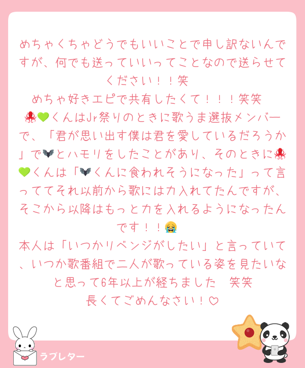 めちゃくちゃどうでもいいことで申し訳ないんですが、何でも送っていいってことなので送らせてください！！笑
めちゃ好きエピで共有したくて！！！笑笑
🐙💚くんはJr祭りのときに歌うま選抜メンバーで、「君が思い出す僕は君を愛しているだろうか」で🦇とハモリをしたことがあり、そのときに🐙💚くんは「🦇くんに食われそうになった」って言っててそれ以前から歌には力入れてたんですが、そこから以降はもっと力を入れるようになったんです！！😭
本人は「いつかリベンジがしたい」と言っていて、いつか歌番組で二人が歌っている姿を見たいな〜と思って6年以上が経ちました🥲笑笑
長くてごめんなさい！