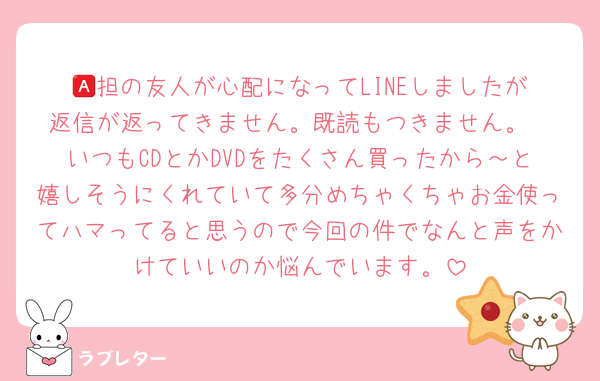 🅰️担の友人が心配になってLINEしましたが返信が返ってきません。既読もつきません。
いつもCDとかDVDをたくさん買ったから～と嬉しそうにくれていて多分めちゃくちゃお金使ってハマってると思うので今回の件でなんと声をかけていいのか悩んでいます。