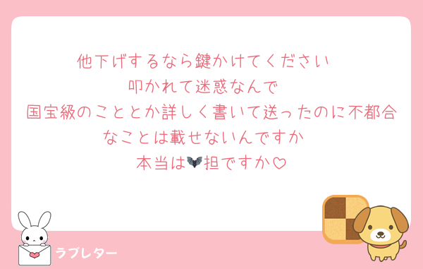 他下げするなら鍵かけてください
叩かれて迷惑なんで
国宝級のこととか詳しく書いて送ったのに不都合なことは載せないんですか
本当は🦇担ですか