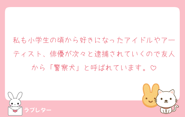 私も小学生の頃から好きになったアイドルやアーティスト、俳優が次々と逮捕されていくので友人から「警察犬」と呼ばれています。