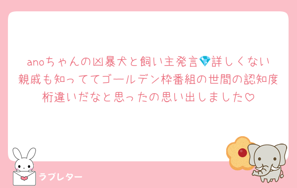 anoちゃんの凶暴犬と飼い主発言💎詳しくない親戚も知っててゴールデン枠番組の世間の認知度桁違いだなと思ったの思い出しました