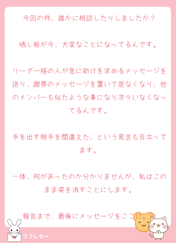 今回の件、誰かに相談したりしましたか？

晒し板が今、大変なことになってるんです。

リーダー格の人が急に助けを求めるメッセージを送り、謝罪のメッセージを置いて居なくなり、他のメンバーも似たような事になり次々いなくなってるんです。

手を出す相手を間違えた、という発言も目立ってます。

一体、何があったのか分かりませんが、私はこのまま姿を消すことにします。

報告まで、最後にメッセージをここに。