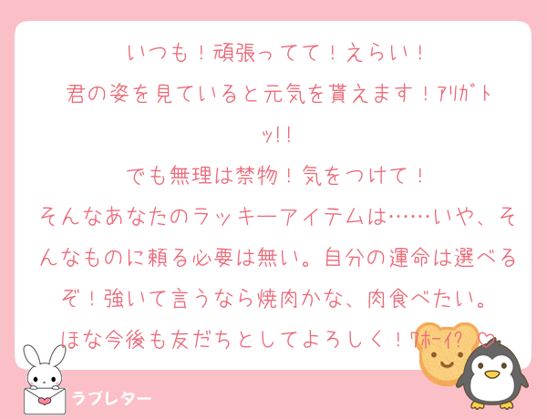 いつも！頑張ってて！えらい！
君の姿を見ていると元気を貰えます！ｱﾘｶﾞﾄｯ!!
でも無理は禁物！気をつけて！
そんなあなたのラッキーアイテムは……いや、そんなものに頼る必要は無い。自分の運命は選べるぞ！強いて言うなら焼肉かな、肉食べたい。
ほな今後も友だちとしてよろしく！ﾜﾎｰｲ✋