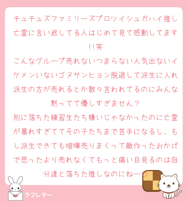 チュチュズファミリーズプロツイシュガハイ推し亡霊に言い返してる人はじめて見て感動してます!!笑
こんなグループ売れないつまらない人気出ないイケメンいないゴヌサンヒョン脱退して派生に入れ派生の方が売れるとか散々言われてるのにみんな黙ってて優しすぎません？
別に落ちた練習生たち嫌いじゃなかったのに亡霊が暴れすぎててその子たちまで苦手になるし、もし派生できても喧嘩売りまくって敵作ったおかげで思ったより売れなくてもっと痛い目見るのは自分達と落ちた推しなのにねー